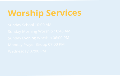 Worship Services Sunday School 10:00 AM  Sunday Morning Worship 10:45 AM  Sunday Evening Worship 06:00 PM  Monday Prayer Group 07:00 PM  Wednesday 07:00 PM